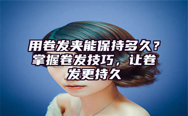 用卷发夹能保持多久？掌握卷发技巧，让卷发更持久