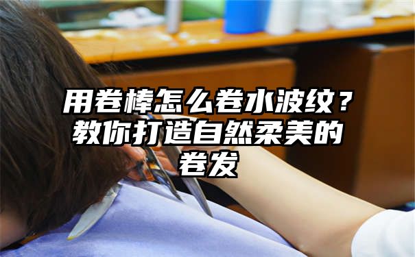 用卷棒怎么卷水波纹？教你打造自然柔美的卷发