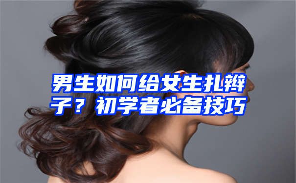 男生如何给女生扎辫子？初学者必备技巧