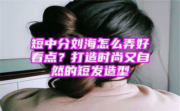 短中分刘海怎么弄好看点？打造时尚又自然的短发造型