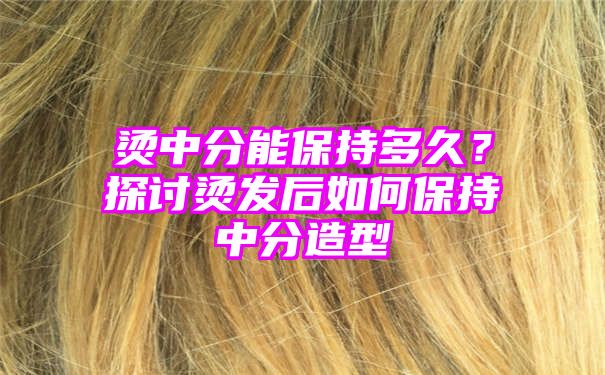 烫中分能保持多久？探讨烫发后如何保持中分造型