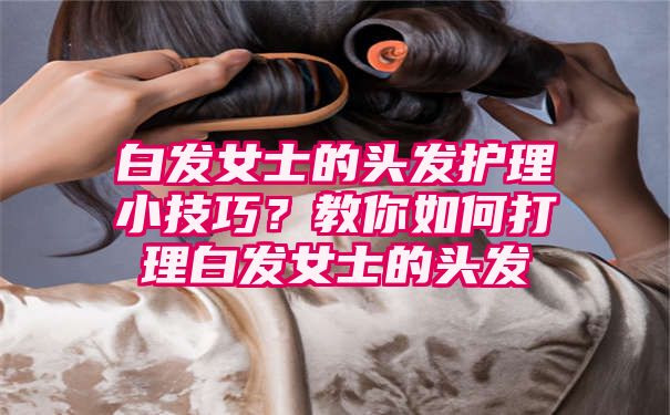 白发女士的头发护理小技巧？教你如何打理白发女士的头发