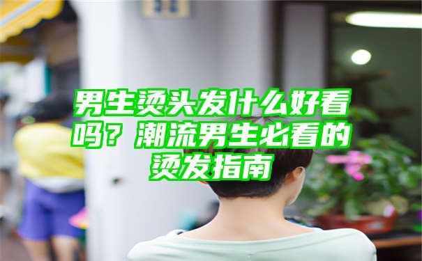 男生烫头发什么好看吗？潮流男生必看的烫发指南