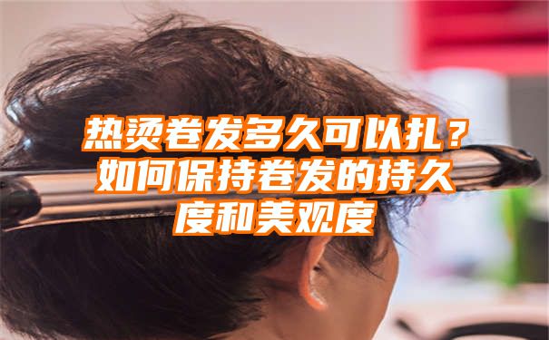 热烫卷发多久可以扎？如何保持卷发的持久度和美观度