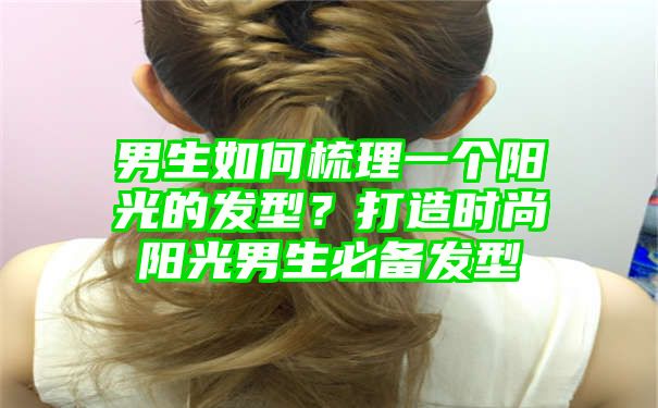 男生如何梳理一个阳光的发型？打造时尚阳光男生必备发型