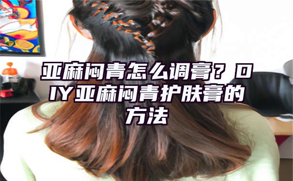 亚麻闷青怎么调膏？DIY亚麻闷青护肤膏的方法