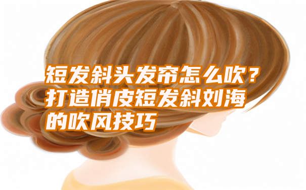 短发斜头发帘怎么吹？打造俏皮短发斜刘海的吹风技巧