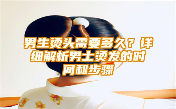 男生烫头需要多久？详细解析男士烫发的时间和步骤