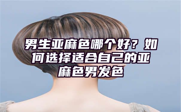 男生亚麻色哪个好？如何选择适合自己的亚麻色男发色