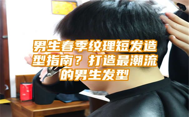 男生春季纹理短发造型指南？打造最潮流的男生发型