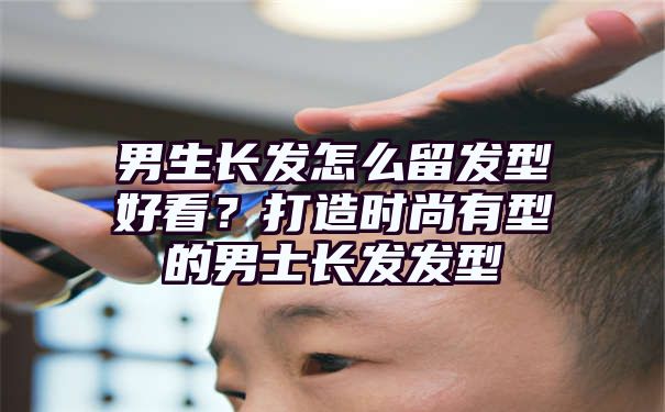 男生长发怎么留发型好看？打造时尚有型的男士长发发型