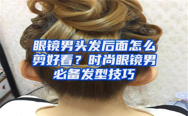 眼镜男头发后面怎么剪好看？时尚眼镜男必备发型技巧