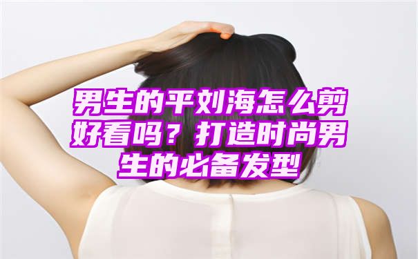 男生的平刘海怎么剪好看吗？打造时尚男生的必备发型