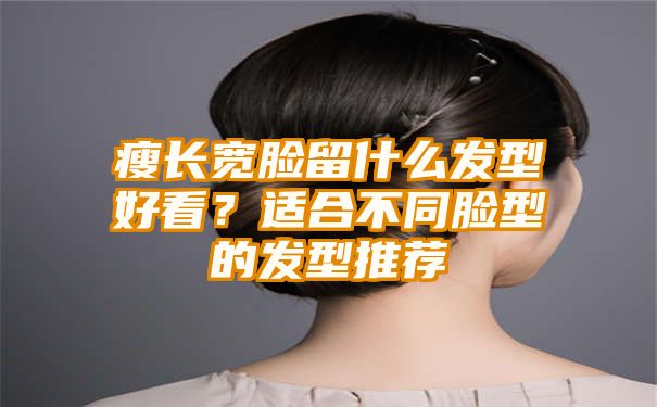 瘦长宽脸留什么发型好看？适合不同脸型的发型推荐