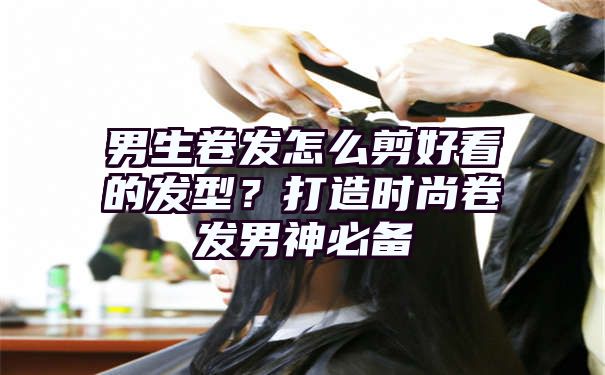 男生卷发怎么剪好看的发型？打造时尚卷发男神必备