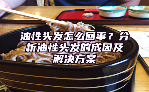 油性头发怎么回事？分析油性头发的成因及解决方案