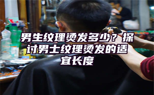 男生纹理烫发多少？探讨男士纹理烫发的适宜长度