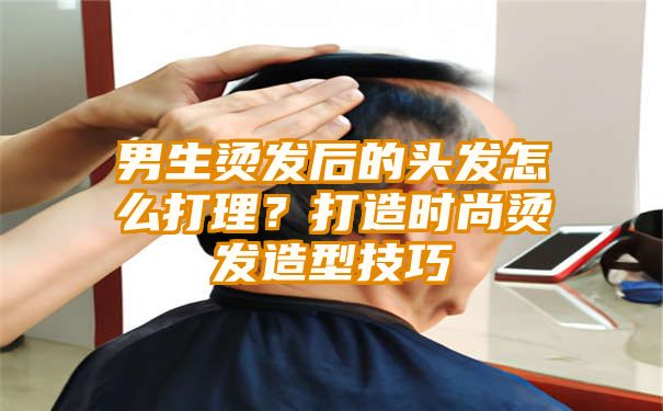 男生烫发后的头发怎么打理？打造时尚烫发造型技巧