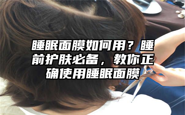 睡眠面膜如何用？睡前护肤必备，教你正确使用睡眠面膜