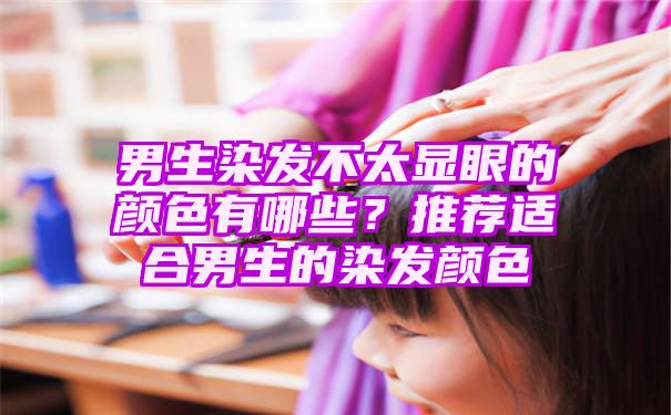 男生染发不太显眼的颜色有哪些？推荐适合男生的染发颜色