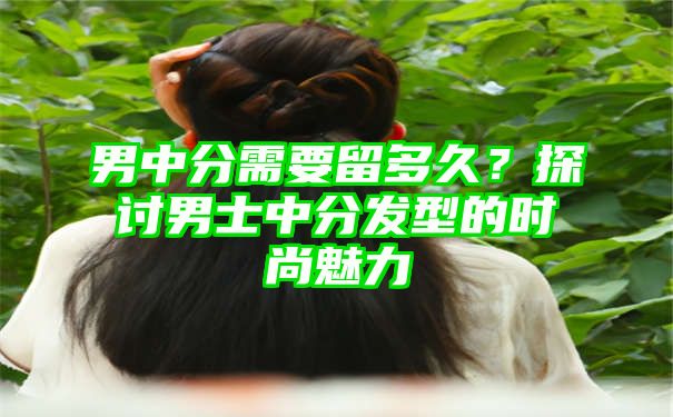 男中分需要留多久？探讨男士中分发型的时尚魅力