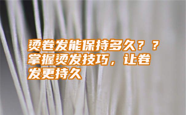 烫卷发能保持多久？？掌握烫发技巧，让卷发更持久