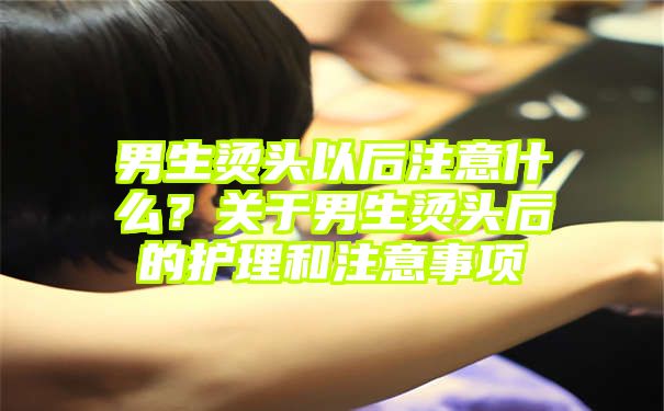 男生烫头以后注意什么？关于男生烫头后的护理和注意事项