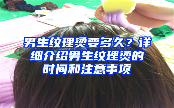 男生纹理烫要多久？详细介绍男生纹理烫的时间和注意事项