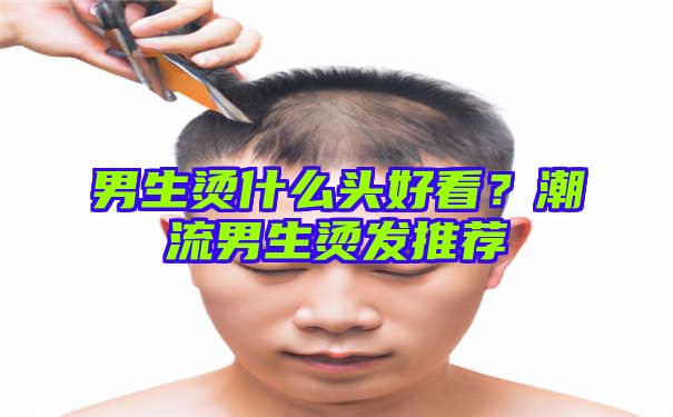 男生烫什么头好看？潮流男生烫发推荐