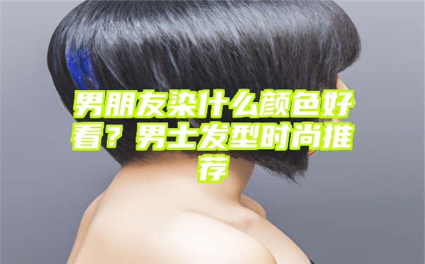 男朋友染什么颜色好看？男士发型时尚推荐