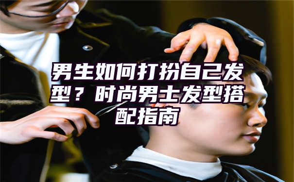 男生如何打扮自己发型？时尚男士发型搭配指南