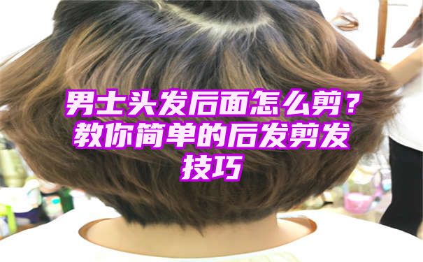 男士头发后面怎么剪？教你简单的后发剪发技巧