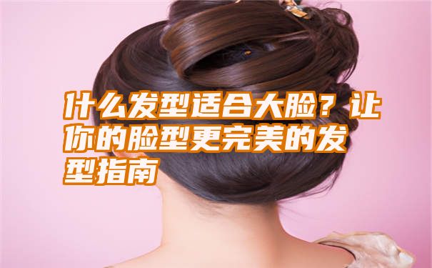 什么发型适合大脸？让你的脸型更完美的发型指南