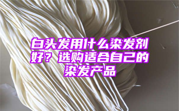 白头发用什么染发剂好？选购适合自己的染发产品