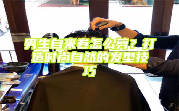 男生自来卷怎么剪？打造时尚自然的发型技巧