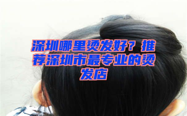 深圳哪里烫发好？推荐深圳市最专业的烫发店