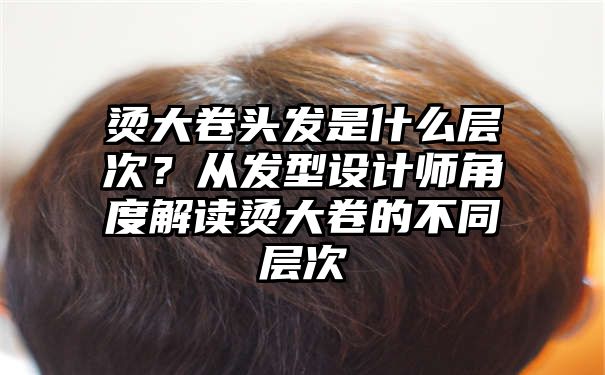 烫大卷头发是什么层次？从发型设计师角度解读烫大卷的不同层次