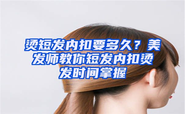 烫短发内扣要多久？美发师教你短发内扣烫发时间掌握