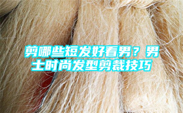 剪哪些短发好看男？男士时尚发型剪裁技巧