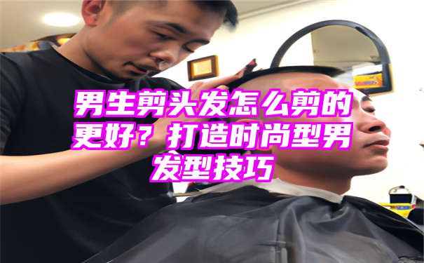 男生剪头发怎么剪的更好？打造时尚型男发型技巧