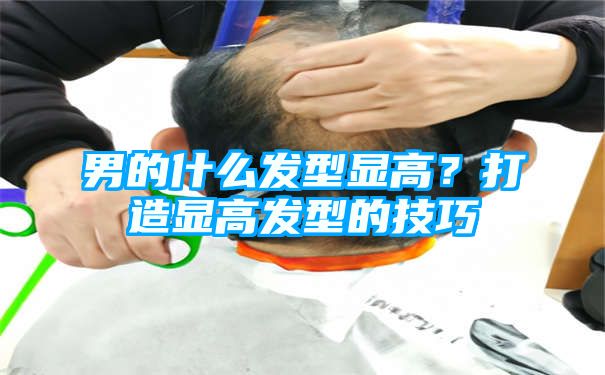 男的什么发型显高？打造显高发型的技巧