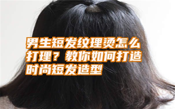 男生短发纹理烫怎么打理？教你如何打造时尚短发造型