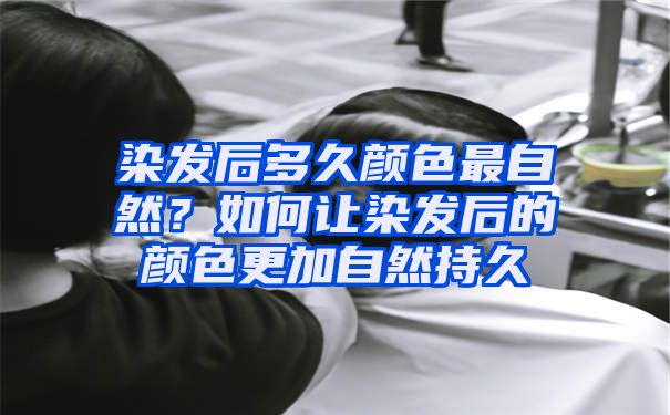 染发后多久颜色最自然？如何让染发后的颜色更加自然持久