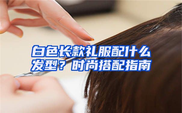 白色长款礼服配什么发型？时尚搭配指南