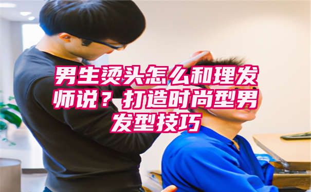 男生烫头怎么和理发师说？打造时尚型男发型技巧