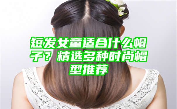 短发女童适合什么帽子？精选多种时尚帽型推荐