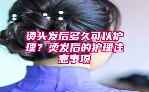 烫头发后多久可以护理？烫发后的护理注意事项