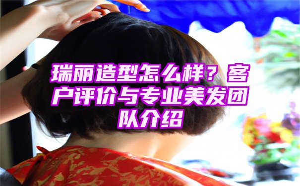 瑞丽造型怎么样？客户评价与专业美发团队介绍