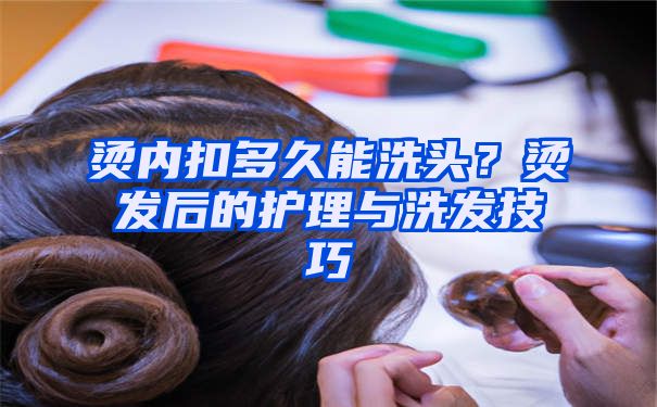 烫内扣多久能洗头？烫发后的护理与洗发技巧