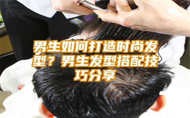 男生如何打造时尚发型？男生发型搭配技巧分享